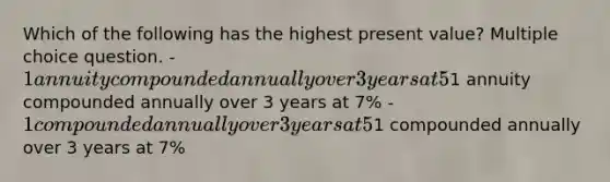 Which of the following has the highest present value? Multiple choice question. -1 annuity compounded annually over 3 years at 5% -1 annuity compounded annually over 3 years at 7% -1 compounded annually over 3 years at 5% -1 compounded annually over 3 years at 7%