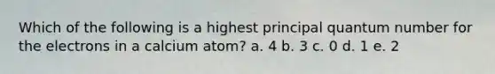 Which of the following is a highest principal quantum number for the electrons in a calcium atom? a. 4 b. 3 c. 0 d. 1 e. 2