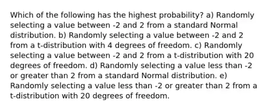 Which of the following has the highest probability? a) Randomly selecting a value between -2 and 2 from a standard Normal distribution. b) Randomly selecting a value between -2 and 2 from a t-distribution with 4 degrees of freedom. c) Randomly selecting a value between -2 and 2 from a t-distribution with 20 degrees of freedom. d) Randomly selecting a value less than -2 or greater than 2 from a standard Normal distribution. e) Randomly selecting a value less than -2 or greater than 2 from a t-distribution with 20 degrees of freedom.