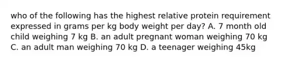 who of the following has the highest relative protein requirement expressed in grams per kg body weight per day? A. 7 month old child weighing 7 kg B. an adult pregnant woman weighing 70 kg C. an adult man weighing 70 kg D. a teenager weighing 45kg