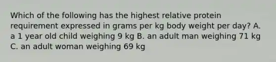 Which of the following has the highest relative protein requirement expressed in grams per kg body weight per day? A. a 1 year old child weighing 9 kg B. an adult man weighing 71 kg C. an adult woman weighing 69 kg