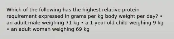 Which of the following has the highest relative protein requirement expressed in grams per kg body weight per day? • an adult male weighing 71 kg • a 1 year old child weighing 9 kg • an adult woman weighing 69 kg