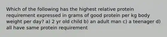 Which of the following has the highest relative protein requirement expressed in grams of good protein per kg body weight per day? a) 2 yr old child b) an adult man c) a teenager d) all have same protein requirement