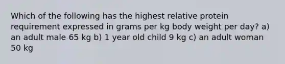 Which of the following has the highest relative protein requirement expressed in grams per kg body weight per day? a) an adult male 65 kg b) 1 year old child 9 kg c) an adult woman 50 kg