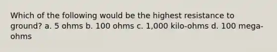 Which of the following would be the highest resistance to ground? a. 5 ohms b. 100 ohms c. 1,000 kilo-ohms d. 100 mega-ohms