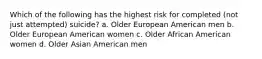 Which of the following has the highest risk for completed (not just attempted) suicide? a. Older European American men b. Older European American women c. Older African American women d. Older Asian American men