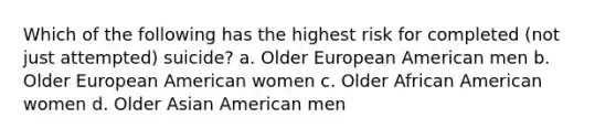 Which of the following has the highest risk for completed (not just attempted) suicide? a. Older European American men b. Older European American women c. Older African American women d. Older Asian American men