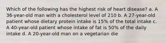 Which of the following has the highest risk of heart disease? a. A 36-year-old man with a cholesterol level of 210 b. A 27-year-old patient whose dietary protein intake is 15% of the total intake c. A 40-year-old patient whose intake of fat is 50% of the daily intake d. A 20-year-old man on a vegetarian die