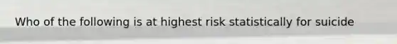 Who of the following is at highest risk statistically for suicide