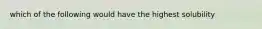 which of the following would have the highest solubility
