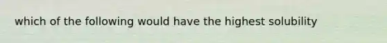 which of the following would have the highest solubility