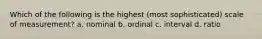 Which of the following is the highest (most sophisticated) scale of measurement? a. nominal b. ordinal c. interval d. ratio