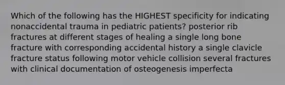 Which of the following has the HIGHEST specificity for indicating nonaccidental trauma in pediatric patients? posterior rib fractures at different stages of healing a single long bone fracture with corresponding accidental history a single clavicle fracture status following motor vehicle collision several fractures with clinical documentation of osteogenesis imperfecta