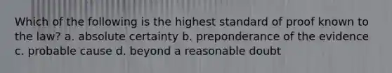 Which of the following is the highest standard of proof known to the law? a. absolute certainty b. preponderance of the evidence c. probable cause d. beyond a reasonable doubt