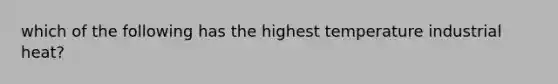 which of the following has the highest temperature industrial heat?