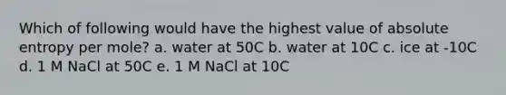 Which of following would have the highest value of absolute entropy per mole? a. water at 50C b. water at 10C c. ice at -10C d. 1 M NaCl at 50C e. 1 M NaCl at 10C