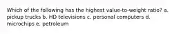 Which of the following has the highest value-to-weight ratio? a. pickup trucks b. HD televisions c. personal computers d. microchips e. petroleum