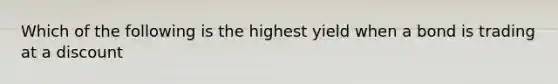 Which of the following is the highest yield when a bond is trading at a discount