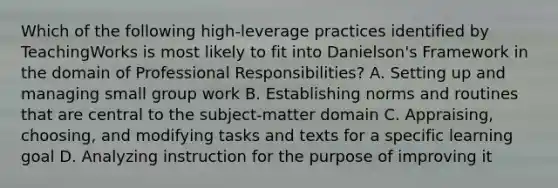 Which of the following​ high-leverage practices identified by TeachingWorks is most likely to fit into​ Danielson's Framework in the domain of Professional​ Responsibilities? A. Setting up and managing small group work B. Establishing norms and routines that are central to the​ subject-matter domain C. Appraising, choosing, and modifying tasks and texts for a specific learning goal D. Analyzing instruction for the purpose of improving it