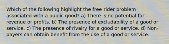 Which of the following highlight the free-rider problem associated with a public good? a) There is no potential for revenue or profits. b) The presence of excludability of a good or service. c) The presence of rivalry for a good or service. d) Non-payers can obtain benefit from the use of a good or service.