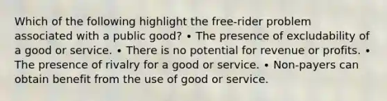 Which of the following highlight the free-rider problem associated with a public good? ∙ The presence of excludability of a good or service. ∙ There is no potential for revenue or profits. ∙ The presence of rivalry for a good or service. ∙ Non-payers can obtain benefit from the use of good or service.