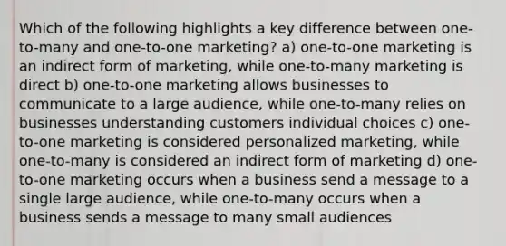 Which of the following highlights a key difference between one-to-many and one-to-one marketing? a) one-to-one marketing is an indirect form of marketing, while one-to-many marketing is direct b) one-to-one marketing allows businesses to communicate to a large audience, while one-to-many relies on businesses understanding customers individual choices c) one-to-one marketing is considered personalized marketing, while one-to-many is considered an indirect form of marketing d) one-to-one marketing occurs when a business send a message to a single large audience, while one-to-many occurs when a business sends a message to many small audiences