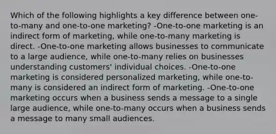 Which of the following highlights a key difference between one-to-many and one-to-one marketing? -One-to-one marketing is an indirect form of marketing, while one-to-many marketing is direct. -One-to-one marketing allows businesses to communicate to a large audience, while one-to-many relies on businesses understanding customers' individual choices. -One-to-one marketing is considered personalized marketing, while one-to-many is considered an indirect form of marketing. -One-to-one marketing occurs when a business sends a message to a single large audience, while one-to-many occurs when a business sends a message to many small audiences.