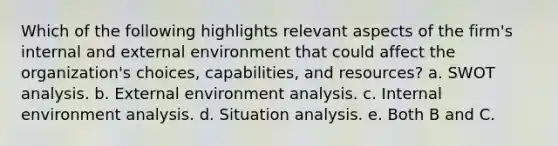 Which of the following highlights relevant aspects of the firm's internal and external environment that could affect the organization's choices, capabilities, and resources? a. SWOT analysis. b. External environment analysis. c. Internal environment analysis. d. Situation analysis. e. Both B and C.