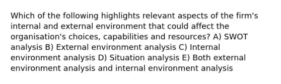 Which of the following highlights relevant aspects of the firm's internal and external environment that could affect the organisation's choices, capabilities and resources? A) SWOT analysis B) External environment analysis C) Internal environment analysis D) Situation analysis E) Both external environment analysis and internal environment analysis