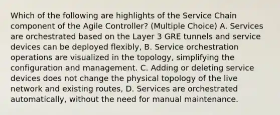 Which of the following are highlights of the Service Chain component of the Agile Controller? (Multiple Choice) A. Services are orchestrated based on the Layer 3 GRE tunnels and service devices can be deployed flexibly, B. Service orchestration operations are visualized in the topology, simplifying the configuration and management. C. Adding or deleting service devices does not change the physical topology of the live network and existing routes, D. Services are orchestrated automatically, without the need for manual maintenance.