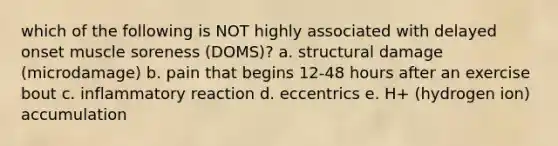 which of the following is NOT highly associated with delayed onset muscle soreness (DOMS)? a. structural damage (microdamage) b. pain that begins 12-48 hours after an exercise bout c. inflammatory reaction d. eccentrics e. H+ (hydrogen ion) accumulation