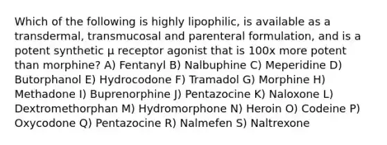 Which of the following is highly lipophilic, is available as a transdermal, transmucosal and parenteral formulation, and is a potent synthetic µ receptor agonist that is 100x more potent than morphine? A) Fentanyl B) Nalbuphine C) Meperidine D) Butorphanol E) Hydrocodone F) Tramadol G) Morphine H) Methadone I) Buprenorphine J) Pentazocine K) Naloxone L) Dextromethorphan M) Hydromorphone N) Heroin O) Codeine P) Oxycodone Q) Pentazocine R) Nalmefen S) Naltrexone