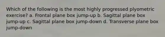 Which of the following is the most highly progressed plyometric exercise? a. Frontal plane box jump-up b. Sagittal plane box jump-up c. Sagittal plane box jump-down d. Transverse plane box jump-down