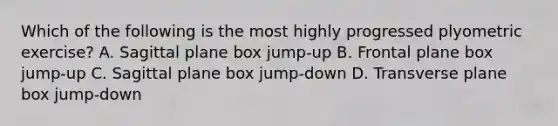 Which of the following is the most highly progressed plyometric exercise? A. Sagittal plane box jump-up B. Frontal plane box jump-up C. Sagittal plane box jump-down D. Transverse plane box jump-down