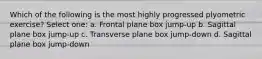 Which of the following is the most highly progressed plyometric exercise? Select one: a. Frontal plane box jump-up b. Sagittal plane box jump-up c. Transverse plane box jump-down d. Sagittal plane box jump-down