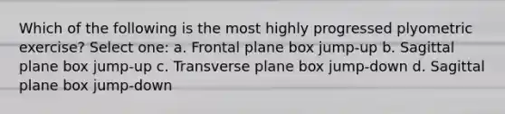 Which of the following is the most highly progressed plyometric exercise? Select one: a. Frontal plane box jump-up b. Sagittal plane box jump-up c. Transverse plane box jump-down d. Sagittal plane box jump-down