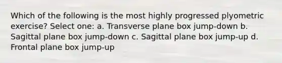 Which of the following is the most highly progressed plyometric exercise? Select one: a. Transverse plane box jump-down b. Sagittal plane box jump-down c. Sagittal plane box jump-up d. Frontal plane box jump-up