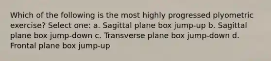 Which of the following is the most highly progressed plyometric exercise? Select one: a. Sagittal plane box jump-up b. Sagittal plane box jump-down c. Transverse plane box jump-down d. Frontal plane box jump-up