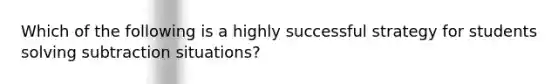 Which of the following is a highly successful strategy for students solving subtraction situations?