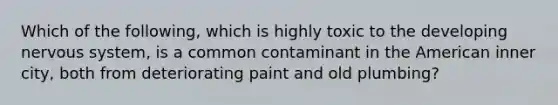 Which of the following, which is highly toxic to the developing nervous system, is a common contaminant in the American inner city, both from deteriorating paint and old plumbing?