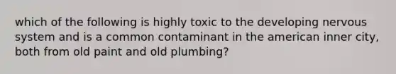 which of the following is highly toxic to the developing <a href='https://www.questionai.com/knowledge/kThdVqrsqy-nervous-system' class='anchor-knowledge'>nervous system</a> and is a common contaminant in the american inner city, both from old paint and old plumbing?