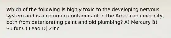 Which of the following is highly toxic to the developing nervous system and is a common contaminant in the American inner city, both from deteriorating paint and old plumbing? A) Mercury B) Sulfur C) Lead D) Zinc