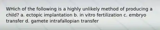 WHich of the following is a highly unlikely method of producing a child? a. ectopic implantation b. in vitro fertilization c. embryo transfer d. gamete intrafallopian transfer