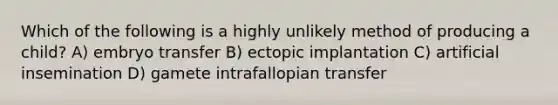 Which of the following is a highly unlikely method of producing a child? A) embryo transfer B) ectopic implantation C) artificial insemination D) gamete intrafallopian transfer