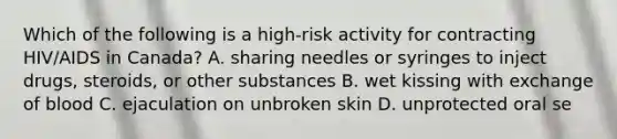 Which of the following is a high-risk activity for contracting HIV/AIDS in Canada? A. sharing needles or syringes to inject drugs, steroids, or other substances B. wet kissing with exchange of blood C. ejaculation on unbroken skin D. unprotected oral se