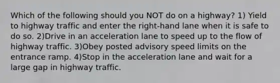 Which of the following should you NOT do on a highway? 1) Yield to highway traffic and enter the right-hand lane when it is safe to do so. 2)Drive in an acceleration lane to speed up to the flow of highway traffic. 3)Obey posted advisory speed limits on the entrance ramp. 4)Stop in the acceleration lane and wait for a large gap in highway traffic.