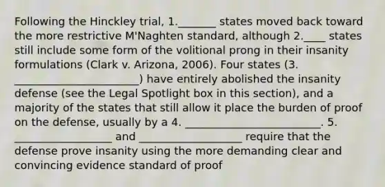 Following the Hinckley trial, 1._______ states moved back toward the more restrictive M'Naghten standard, although 2.____ states still include some form of the volitional prong in their insanity formulations (Clark v. Arizona, 2006). Four states (3. _______________________) have entirely abolished the insanity defense (see the Legal Spotlight box in this section), and a majority of the states that still allow it place the burden of proof on the defense, usually by a 4. _________________________. 5. __________________ and ___________________ require that the defense prove insanity using the more demanding clear and convincing evidence standard of proof