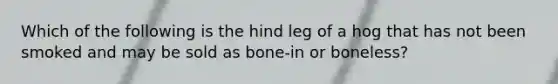 Which of the following is the hind leg of a hog that has not been smoked and may be sold as bone-in or boneless?