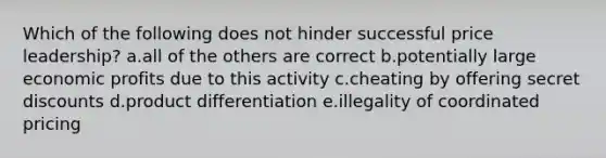 Which of the following does not hinder successful price leadership? a.all of the others are correct b.potentially large economic profits due to this activity c.cheating by offering secret discounts d.product differentiation e.illegality of coordinated pricing