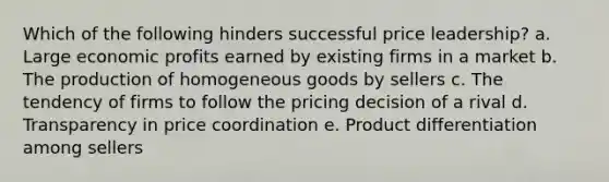 Which of the following hinders successful price leadership? a. Large economic profits earned by existing firms in a market b. The production of homogeneous goods by sellers c. The tendency of firms to follow the pricing decision of a rival d. Transparency in price coordination e. Product differentiation among sellers